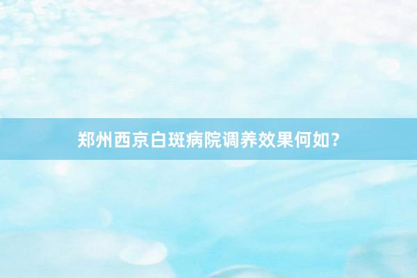 郑州西京白斑病院调养效果何如？