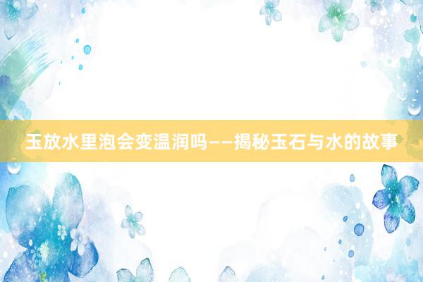 玉放水里泡会变温润吗——揭秘玉石与水的故事